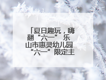 夏日趣玩，嗨翻“六一” 乐山市惠灵幼儿园“六一”限定主题周欢乐来袭