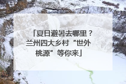 夏日避暑去哪里？兰州四大乡村“世外桃源”等你来