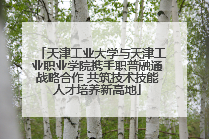 天津工业大学与天津工业职业学院携手职普融通战略合作 共筑技术技能人才培养新高地