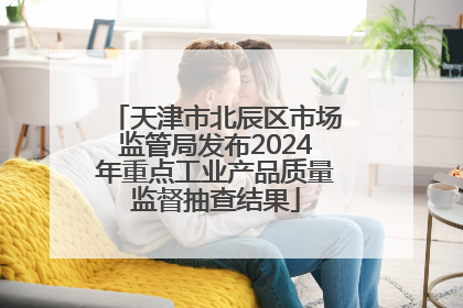 天津市北辰区市场监管局发布2024年重点工业产品质量监督抽查结果