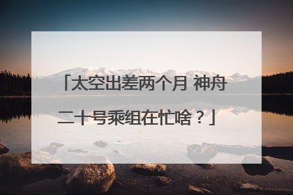 太空出差两个月 神舟二十号乘组在忙啥？