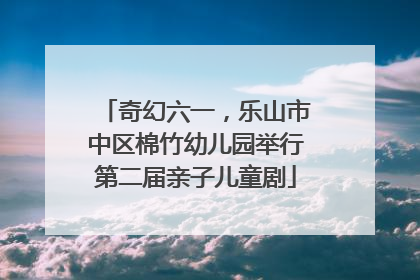 奇幻六一，乐山市中区棉竹幼儿园举行第二届亲子儿童剧