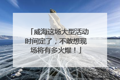 威海这场大型活动时间定了，不敢想现场将有多火爆！
