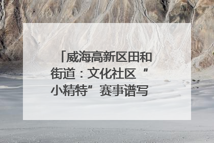 威海高新区田和街道：文化社区“小精特”赛事谱写文化赋能新乐章