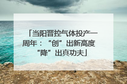 当阳晋控气体投产一周年：“创”出新高度 “降”出真功夫