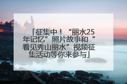 征集中！“丽水25年记忆”照片故事和“看见秀山丽水”视频征集活动等你来参与