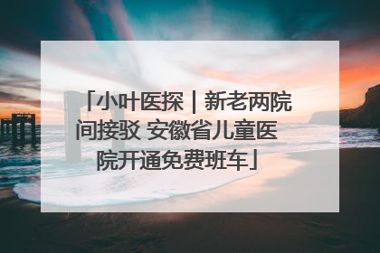小叶医探｜新老两院间接驳 安徽省儿童医院开通免费班车