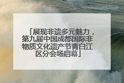展现非遗多元魅力，第九届中国成都国际非物质文化遗产节青白江区分会场启幕