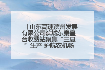 山东高速滨州发展有限公司滨城东秦皇台收费站聚焦“三夏”生产 护航农机畅行“丰收路”