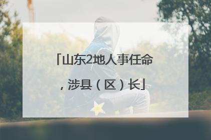 山东2地人事任命，涉县（区）长