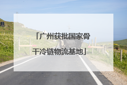 广州获批国家骨干冷链物流基地