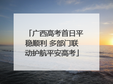 广西高考首日平稳顺利 多部门联动护航平安高考