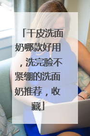 干皮洗面奶哪款好用，洗完脸不紧绷的洗面奶推荐，收藏