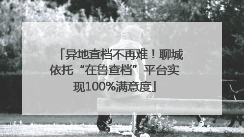 异地查档不再难！聊城依托“在鲁查档”平台实现100%满意度