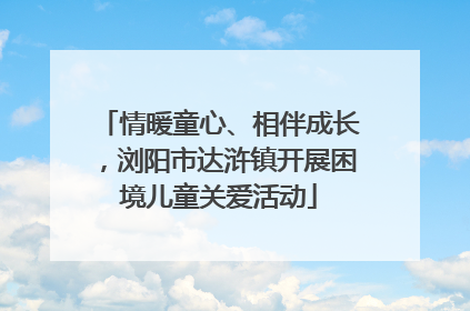 情暖童心、相伴成长，浏阳市达浒镇开展困境儿童关爱活动