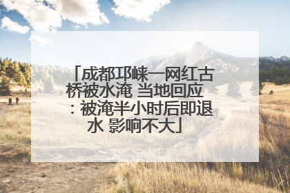 成都邛崃一网红古桥被水淹 当地回应：被淹半小时后即退水 影响不大