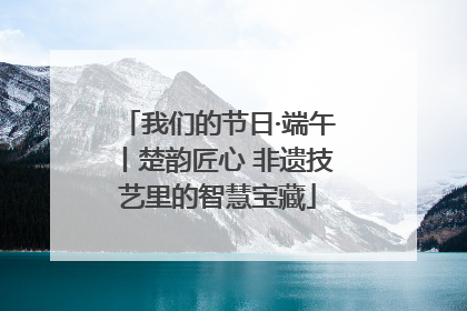 我们的节日·端午丨楚韵匠心 非遗技艺里的智慧宝藏