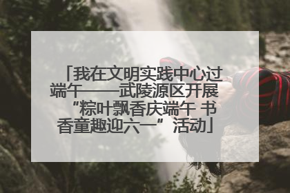我在文明实践中心过端午——武陵源区开展“粽叶飘香庆端午 书香童趣迎六一”活动
