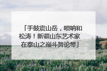 手鼓震山岳，唢呐和松涛！新疆山东艺术家在泰山之巅斗舞论琴
