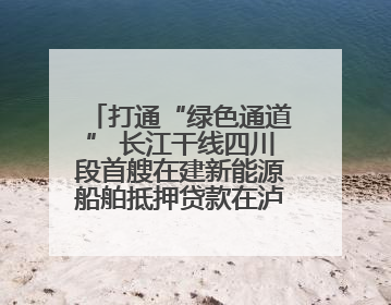 打通“绿色通道” 长江干线四川段首艘在建新能源船舶抵押贷款在泸州落地