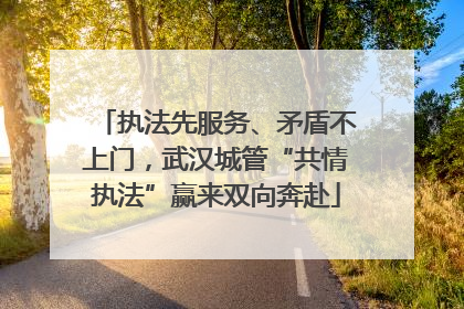 执法先服务、矛盾不上门，武汉城管“共情执法”赢来双向奔赴
