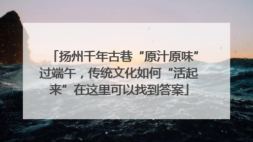 扬州千年古巷“原汁原味”过端午，传统文化如何“活起来”在这里可以找到答案