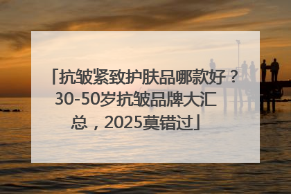 抗皱紧致护肤品哪款好？30-50岁抗皱品牌大汇总，2025莫错过