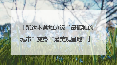 柴达木盆地边缘“最孤独的城市”变身“最美观星地”