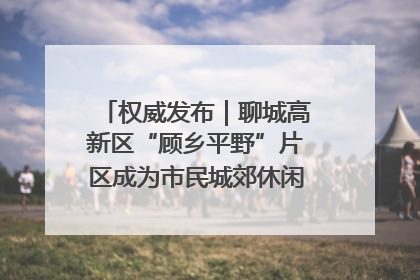 权威发布｜聊城高新区“顾乡平野”片区成为市民城郊休闲全新目的地