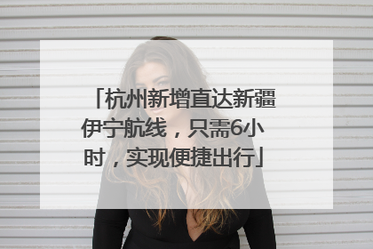 杭州新增直达新疆伊宁航线，只需6小时，实现便捷出行