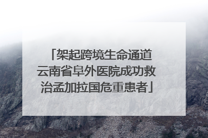 架起跨境生命通道 云南省阜外医院成功救治孟加拉国危重患者