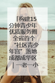构建15分钟青少年优质服务圈 全省首个“社区青少年宫”落地成都成华区｜一老一小总关情