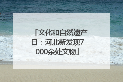 文化和自然遗产日：河北新发现7000余处文物