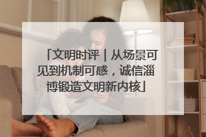 文明时评｜从场景可见到机制可感，诚信淄博锻造文明新内核