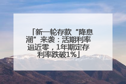 新一轮存款“降息潮”来袭：活期利率逼近零，1年期定存利率跌破1%