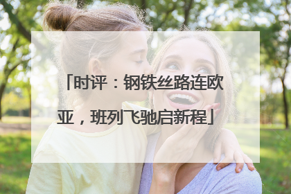 时评：钢铁丝路连欧亚，班列飞驰启新程