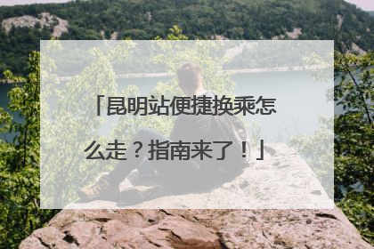 昆明站便捷换乘怎么走？指南来了！