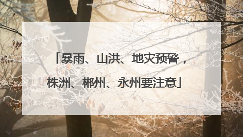 暴雨、山洪、地灾预警，株洲、郴州、永州要注意