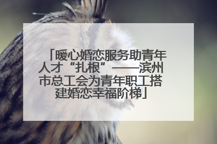 暖心婚恋服务助青年人才“扎根”——滨州市总工会为青年职工搭建婚恋幸福阶梯