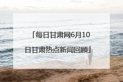 每日甘肃网6月10日甘肃热点新闻回顾