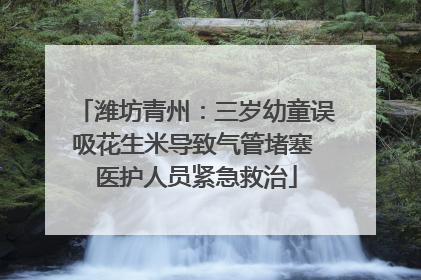 潍坊青州：三岁幼童误吸花生米导致气管堵塞 医护人员紧急救治