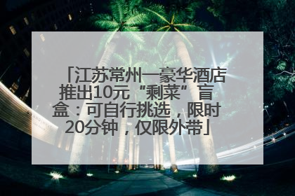 江苏常州一豪华酒店推出10元“剩菜”盲盒：可自行挑选，限时20分钟，仅限外带