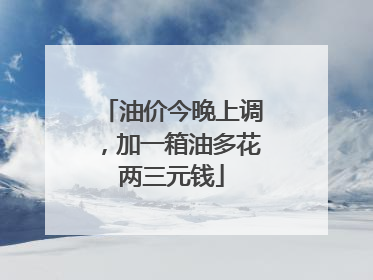 油价今晚上调，加一箱油多花两三元钱