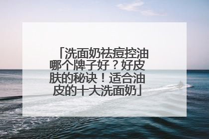 洗面奶祛痘控油哪个牌子好？好皮肤的秘诀！适合油皮的十大洗面奶