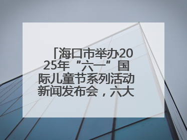 海口市举办2025年“六一”国际儿童节系列活动新闻发布会，六大主题活动助力儿童友好城市建设