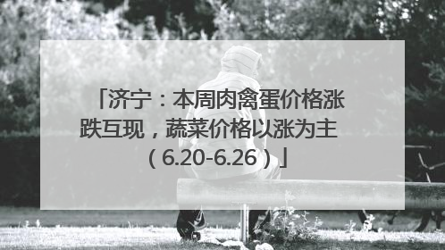 济宁：本周肉禽蛋价格涨跌互现，蔬菜价格以涨为主（6.20-6.26）