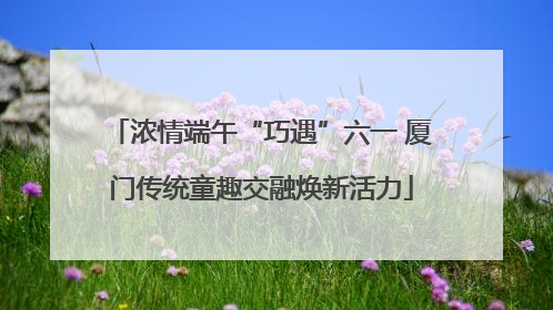 浓情端午“巧遇”六一 厦门传统童趣交融焕新活力