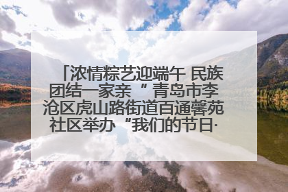 浓情粽艺迎端午 民族团结一家亲“ 青岛市李沧区虎山路街道百通馨苑社区举办“我们的节日·端午“主题活动