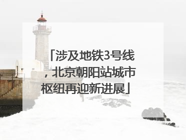 涉及地铁3号线，北京朝阳站城市枢纽再迎新进展