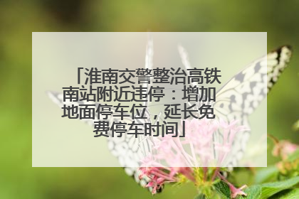 淮南交警整治高铁南站附近违停：增加地面停车位，延长免费停车时间